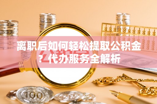 玉州离职后如何轻松提取公积金？代办服务全解析