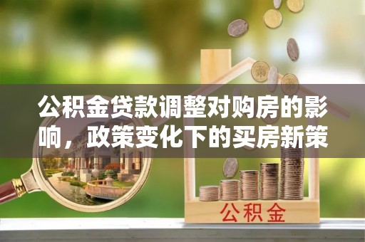 玉州公积金贷款调整对购房的影响，政策变化下的买房新策略
