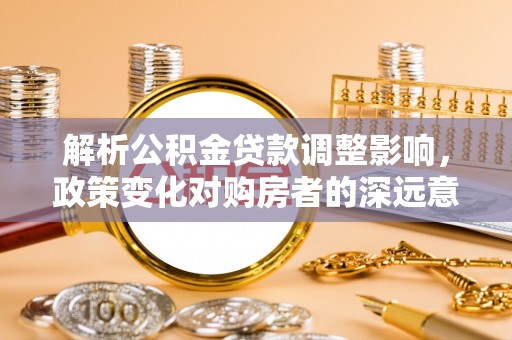 玉州解析公积金贷款调整影响，政策变化对购房者的深远意义