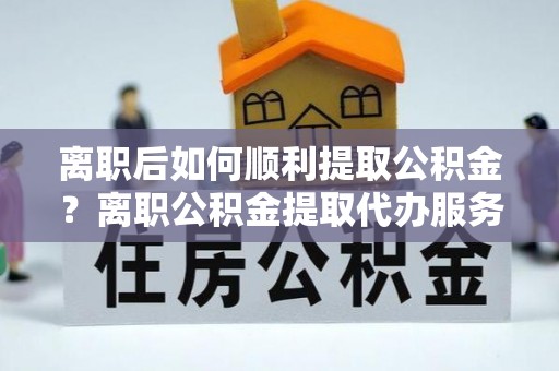 玉州离职后如何顺利提取公积金？离职公积金提取代办服务帮你搞定！