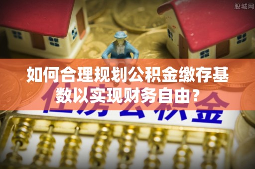 玉州如何合理规划公积金缴存基数以实现财务自由？