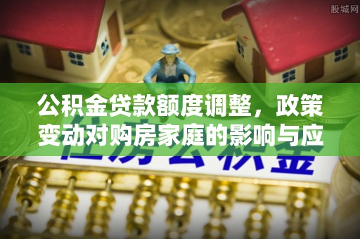 玉州公积金贷款额度调整，政策变动对购房家庭的影响与应对策略