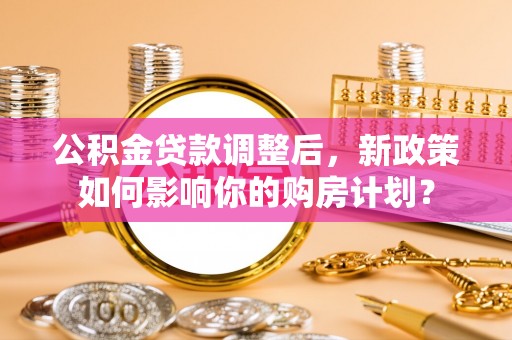 玉州公积金贷款调整后，新政策如何影响你的购房计划？