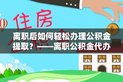 玉州离职后如何轻松办理公积金提取？——离职公积金代办提取服务详解