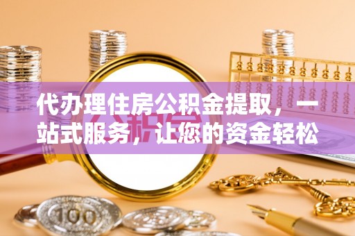 玉州代办理住房公积金提取，一站式服务，让您的资金轻松到账