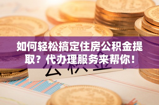 玉州如何轻松搞定住房公积金提取？代办理服务来帮你！