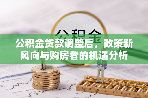 玉州公积金贷款调整后，政策新风向与购房者的机遇分析