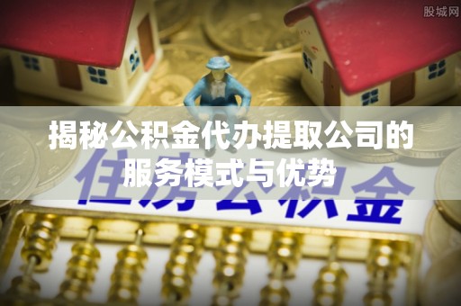 玉州揭秘公积金代办提取公司的服务模式与优势