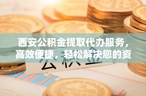玉州西安公积金提取代办服务，高效便捷，轻松解决您的资金需求