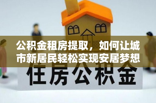 玉州公积金租房提取，如何让城市新居民轻松实现安居梦想