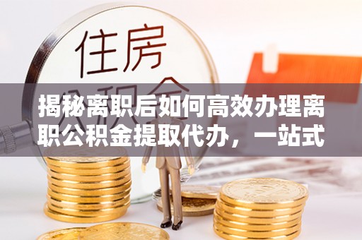 玉州揭秘离职后如何高效办理离职公积金提取代办，一站式服务全解析