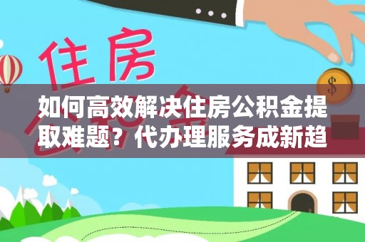 玉州如何高效解决住房公积金提取难题？代办理服务成新趋势