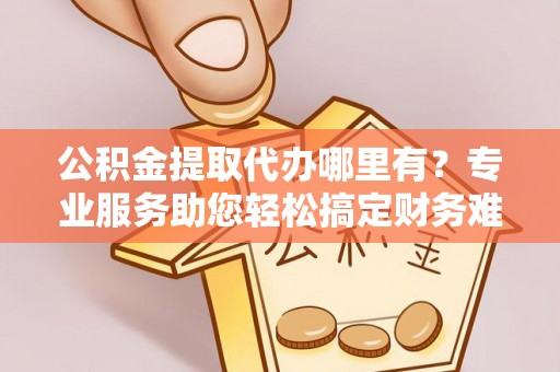 玉州公积金提取代办哪里有？专业服务助您轻松搞定财务难题