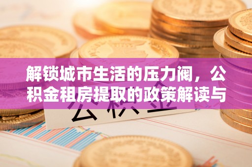 玉州解锁城市生活的压力阀，公积金租房提取的政策解读与实践指南