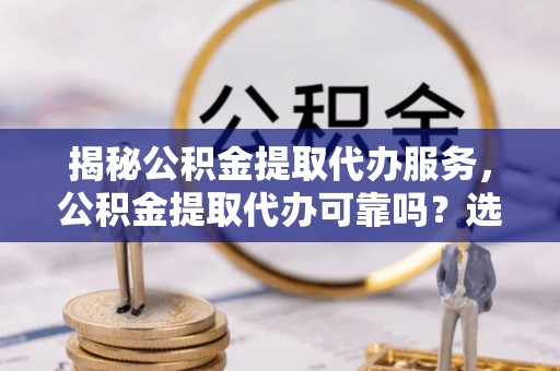 玉州揭秘公积金提取代办服务，公积金提取代办可靠吗？选择需谨慎