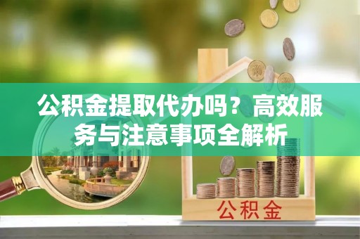 玉州公积金提取代办吗？高效服务与注意事项全解析