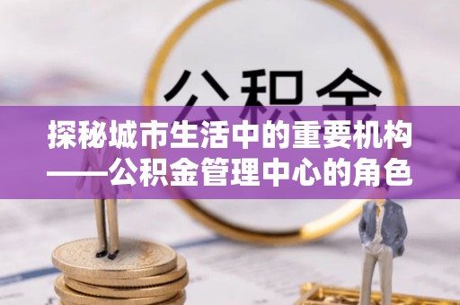 玉州探秘城市生活中的重要机构——公积金管理中心的角色与意义