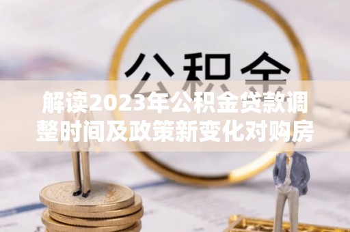 玉州解读2023年公积金贷款调整时间及政策新变化对购房的影响