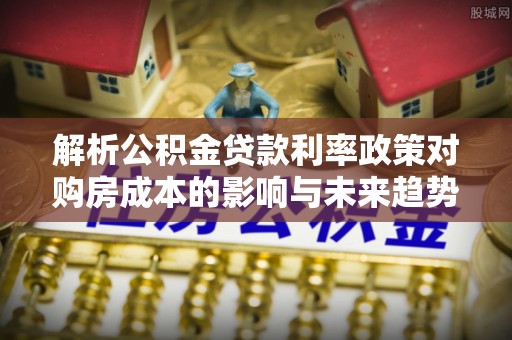 玉州解析公积金贷款利率政策对购房成本的影响与未来趋势