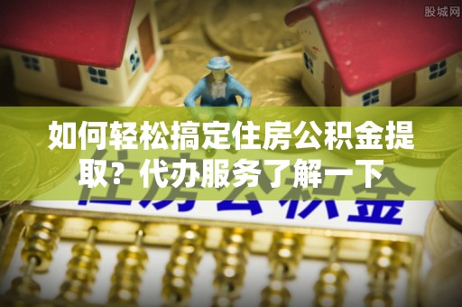 玉州如何轻松搞定住房公积金提取？代办服务了解一下